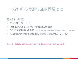 一方ｻｰﾊﾞｲﾝﾌﾗ寄り SDN 界隈では
前からよく聞く話
▷ エッジオーバーレイ
▷ 分散エッジ上でネットワーク機能の仮想化
▷ コンテナに対応しだしたり
( という話は聞くが､何を指して｢対応｣かはよくわからない )
▷ NeutronAPI が事実上標準に向かってる気がしなくもない
※ ネットワーク仮想化＝ SDN ではなく､｢ネットワーク仮想化は SDN の一部｣みたいな感じ。
 