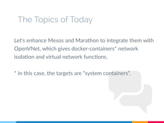 The Topics of Today
Let's enhance Mesos and Marathon to integrate them with
OpenVNet, which gives docker-containers* network
isolation and virtual network functions.
* in this case, the targets are “system containers”.
 