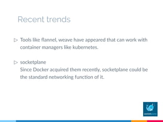 Recent trends
▷ Tools like flannel, weave have appeared that can work with
container managers like kubernetes.
▷ socketplane
Since Docker acquired them recently, socketplane could be
the standard networking function of it.
 
