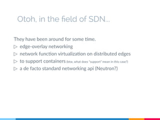 Otoh, in the field of SDN...
They have been around for some time.
▷ edge-overlay networking
▷ network function virtualization on distributed edges
▷ to support containers (btw, what does “support” mean in this case?)
▷ a de facto standard networking api (Neutron?)
 