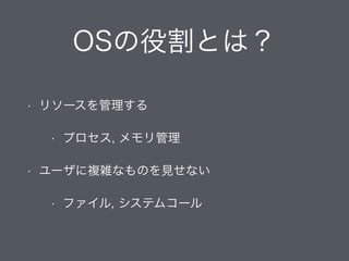 OSの役割とは？
• リソースを管理する
• プロセス, メモリ管理
• ユーザに複雑なものを見せない
• ファイル, システムコール
 