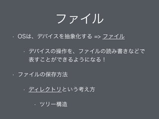 ファイル
• OSは、デバイスを抽象化する => ファイル
• デバイスの操作を、ファイルの読み書きなどで
表すことができるようになる！
• ファイルの保存方法
• ディレクトリという考え方
• ツリー構造
 