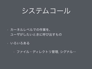 システムコール
• カーネルレベルでの作業を、 
ユーザがしたいときに呼び出すもの
• いろいろある
• ファイル・ディレクトリ管理, シグナル…
 