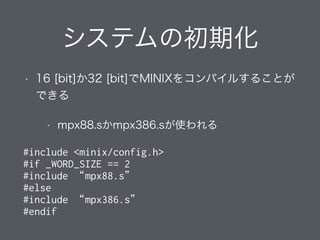 システムの初期化
• 16 [bit]か32 [bit]でMINIXをコンパイルすることが
できる
• mpx88.sかmpx386.sが使われる
#include <minix/config.h>
#if _WORD_SIZE == 2
#include “mpx88.s”
#else
#include “mpx386.s”
#endif
 