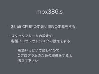 mpx386.s
• 32 bit CPU用の変数や関数の定義をする
• スタックフレームの設定や、 
各種プロセッサレジスタの設定をする
• 用語いっぱいで難しいので、 
Cプログラムのための準備をすると 
考えて下さい
 