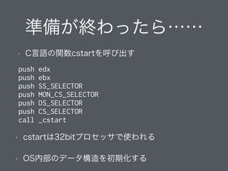 準備が終わったら……
• C言語の関数cstartを呼び出す
push edx
push ebx
push SS_SELECTOR
push MON_CS_SELECTOR
push DS_SELECTOR
push CS_SELECTOR
call _cstart
• cstartは32bitプロセッサで使われる
• OS内部のデータ構造を初期化する
 
