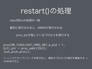 restart()の処理
• mpx386.sの処理の一部
• 最初に実行されると、MINIXが実行される
• proc_ptrが指しているプロセスを実行する
proc[NR_TASKS+INIT_PROC_NR].p_pid = 1;
bill_ptr = proc_addr(IDLE);
lock_pick_proc();
/* ここでアセンブリコードを呼び出し、現在のプロセスの実行を開始する */
restart();
 