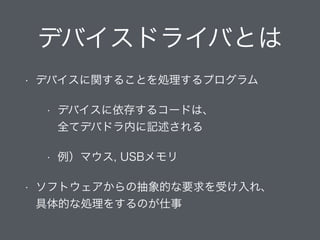 デバイスドライバとは
• デバイスに関することを処理するプログラム
• デバイスに依存するコードは、 
全てデバドラ内に記述される
• 例）マウス, USBメモリ
• ソフトウェアからの抽象的な要求を受け入れ、 
具体的な処理をするのが仕事
 