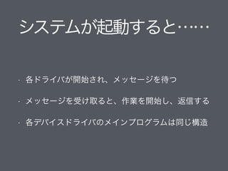 システムが起動すると……
• 各ドライバが開始され、メッセージを待つ
• メッセージを受け取ると、作業を開始し、返信する
• 各デバイスドライバのメインプログラムは同じ構造
 