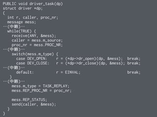 PUBLIC void driver_task(dp)
struct driver *dp;
{
int r, caller, proc_nr;
message mess;
…(中略)…
while(TRUE) {
receive(ANY, &mess);
caller = mess.m_source;
proc_nr = mess.PROC_NR;
…(中略)…
switch(mess.m_type) {
case DEV_OPEN: r = (*dp->dr_open)(dp, &mess); break;
case DEV_CLOSE: r = (*dp->dr_close)(dp, &mess); break;
…(中略)…
default: r = EINVAL; break;
}
…(中略)…
mess.m_type = TASK_REPLAY;
mess.REP_PROC_NR = proc_nr;
mess.REP_STATUS;
send(caller, &mess);
}
}
 