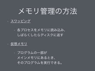メモリ管理の方法
• スワッピング
• 各プロセスをメモリに読み込み、 
しばらくしたらディスクに返す
• 仮想メモリ
• プログラムの一部が 
メインメモリにあるとき、 
そのプログラムを実行できる。
 