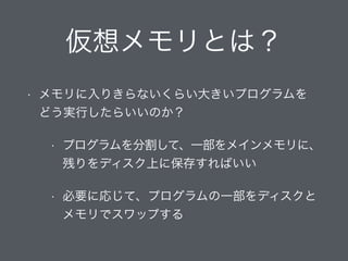 仮想メモリとは？
• メモリに入りきらないくらい大きいプログラムを 
どう実行したらいいのか？
• プログラムを分割して、一部をメインメモリに、
残りをディスク上に保存すればいい
• 必要に応じて、プログラムの一部をディスクと
メモリでスワップする
 