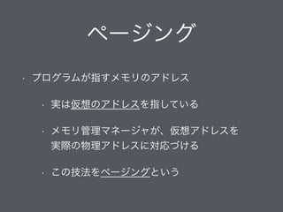 ページング
• プログラムが指すメモリのアドレス
• 実は仮想のアドレスを指している
• メモリ管理マネージャが、仮想アドレスを 
実際の物理アドレスに対応づける
• この技法をページングという
 