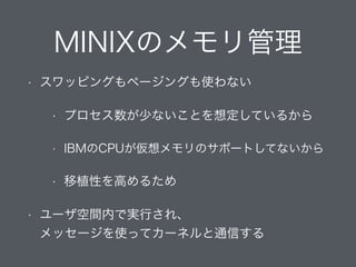 MINIXのメモリ管理
• スワッピングもページングも使わない
• プロセス数が少ないことを想定しているから
• IBMのCPUが仮想メモリのサポートしてないから
• 移植性を高めるため
• ユーザ空間内で実行され、 
メッセージを使ってカーネルと通信する
 