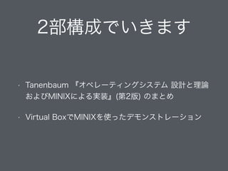 2部構成でいきます
• Tanenbaum 『オペレーティングシステム 設計と理論
およびMINIXによる実装』(第2版) のまとめ
• Virtual BoxでMINIXを使ったデモンストレーション
 