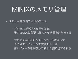 MINIXのメモリ管理
• メモリが割り当てられるケース
• プロセスがFORKを行うとき、 
子プロセスに必要な分のメモリ量を割り当てる
• プロセスがEXECシステムコールによって 
そのメモリイメージを変更したとき、 
古いイメージを解放して新しく割り当てられる
 