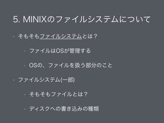 5. MINIXのファイルシステムについて
• そもそもファイルシステムとは？
• ファイルはOSが管理する
• OSの、ファイルを扱う部分のこと
• ファイルシステム(一部)
• そもそもファイルとは？
• ディスクへの書き込みの種類
 