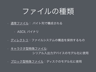 ファイルの種類
• 通常ファイル： バイト列で構成される
• ASCII, バイナリ
• ディレクトリ：ファイルシステムの構造を保持するもの
• キャラクタ型特殊ファイル:  
          シリアル入出力デバイスのモデル化に使用
• ブロック型特殊ファイル：ディスクのモデル化に使用
 