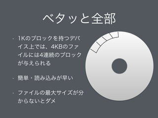 ベタッと全部
• 1Kのブロックを持つデバ
イス上では、4KBのファ
イルには4連続のブロック
が与えられる
• 簡単・読み込みが早い
• ファイルの最大サイズが分
からないとダメ
 