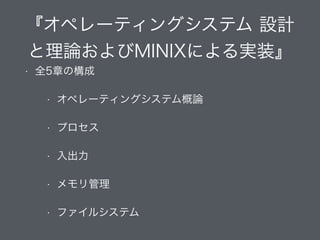 『オペレーティングシステム 設計
と理論およびMINIXによる実装』
• 全5章の構成
• オペレーティングシステム概論
• プロセス
• 入出力
• メモリ管理
• ファイルシステム
 