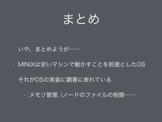まとめ
• いや、まとめようが……
• MINIXは安いマシンで動かすことを前提としたOS
• それがOSの実装に顕著に表れている
• メモリ管理, iノードのファイルの制限……
 