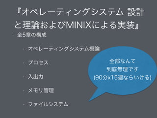 『オペレーティングシステム 設計
と理論およびMINIXによる実装』
• 全5章の構成
• オペレーティングシステム概論
• プロセス
• 入出力
• メモリ管理
• ファイルシステム
全部なんて
到底無理です
(90分x15週ならいける)
 