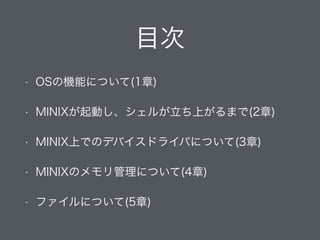 目次
• OSの機能について(1章)
• MINIXが起動し、シェルが立ち上がるまで(2章)
• MINIX上でのデバイスドライバについて(3章)
• MINIXのメモリ管理について(4章)
• ファイルについて(5章)
 