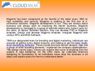 Magento has been recognized as the favorite of the latest years. With its
high scalability and security, Magento is walking to the first row of e-
commerce solutions. Magento development is fun. They are serious about
business and always work on improving the clients' business. Magento
development is managed by a group of talented coders who make it easy for
the client. At Bpract Software Solution, they can develop PSD to Magento
template. Design and develop Magento template. Integrate Magento with
various APIs and MLM Software.
"With our designated team for branding and digital marketing, individuals are
assured of getting every digital resource and helping to get the best multi-
level marketing software. These include brochure banner designs, logo and
a group of other branding elements," explained the company spokesperson,
"We design catchy logos. Clients can acquire their icons of branding from the
experts in logo designing. On the other hand, we undertake brochure
designing for businesses to let individuals know what the business is all
about and explain plans for them to understand better."
 