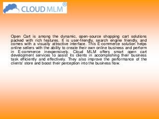 Open Cart is among the dynamic, open-source shopping cart solutions
packed with rich features. It is user-friendly, search engine friendly, and
comes with a visually attractive interface. This E-commerce solution helps
online sellers with the ability to create their own online business and perform
in E-commerce inexpensively. Cloud MLM offers smart open cart
development services to assist its clients in accomplishing their business
task efficiently and effectively. They also improve the performance of the
clients' store and boost their perception into the business flow.
 