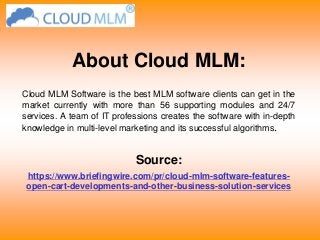 About Cloud MLM:
Cloud MLM Software is the best MLM software clients can get in the
market currently with more than 56 supporting modules and 24/7
services. A team of IT professions creates the software with in-depth
knowledge in multi-level marketing and its successful algorithms.
Source:
https://www.briefingwire.com/pr/cloud-mlm-software-features-
open-cart-developments-and-other-business-solution-services
 