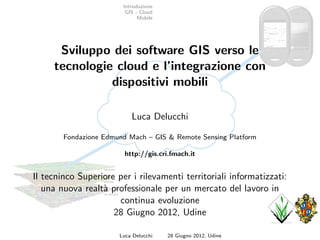 Introduzione
                         GIS - Cloud
                              Mobile




      Sviluppo dei software GIS verso le
     tecnologie cloud e l’integrazione con
               dispositivi mobili

                           Luca Delucchi

        Fondazione Edmund Mach – GIS & Remote Sensing Platform

                         http://gis.cri.fmach.it


Il tecninco Superiore per i rilevamenti territoriali informatizzati:
   una nuova realt` professionale per un mercato del lavoro in
                  a
                      continua evoluzione
                     28 Giugno 2012, Udine

                       Luca Delucchi   28 Giugno 2012, Udine
 