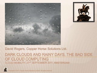 David Rogers, Copper Horse Solutions Ltd.
DARK CLOUDS AND RAINY DAYS, THE BAD SIDE
OF CLOUD COMPUTING
CLOUD MOBILITY, 21ST SEPTEMBER 2011, AMSTERDAM


  Copyright © 2011 Copper Horse Solutions Limited. All rights reserved
 