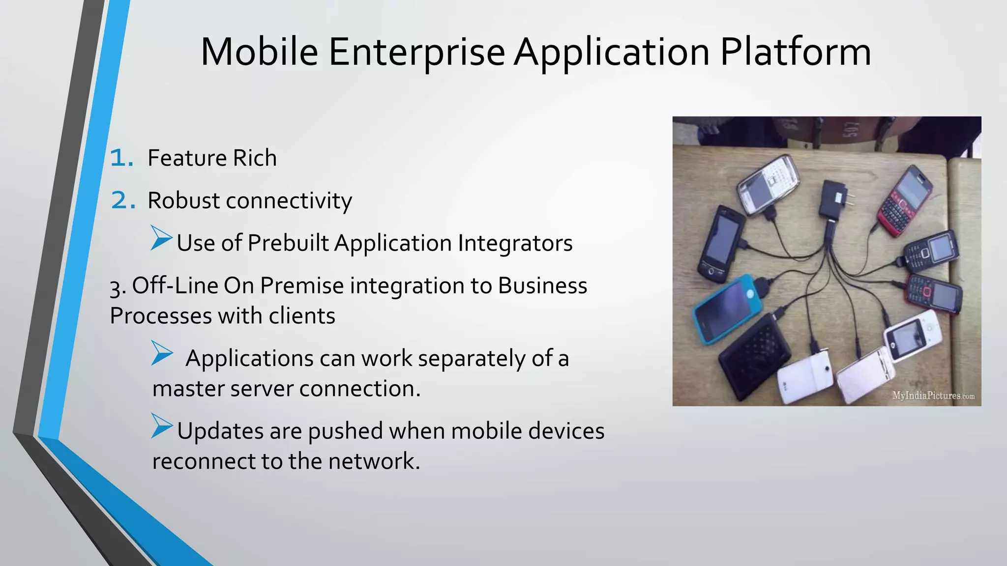 Mobile EnterpriseApplication Platform
1. Feature Rich
2. Robust connectivity
Use of Prebuilt Application Integrators
3. Off-Line On Premise integration to Business
Processes with clients
 Applications can work separately of a
master server connection.
Updates are pushed when mobile devices
reconnect to the network.
 