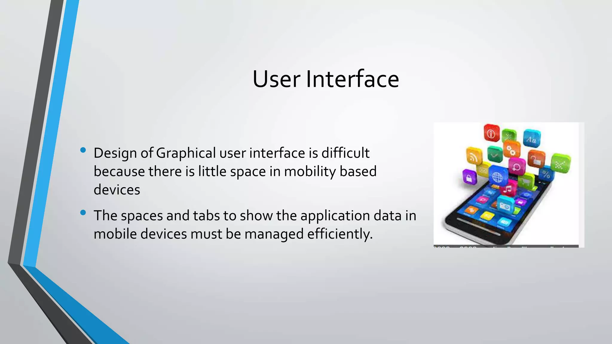 User Interface
• Design of Graphical user interface is difficult
because there is little space in mobility based
devices
• The spaces and tabs to show the application data in
mobile devices must be managed efficiently.
 