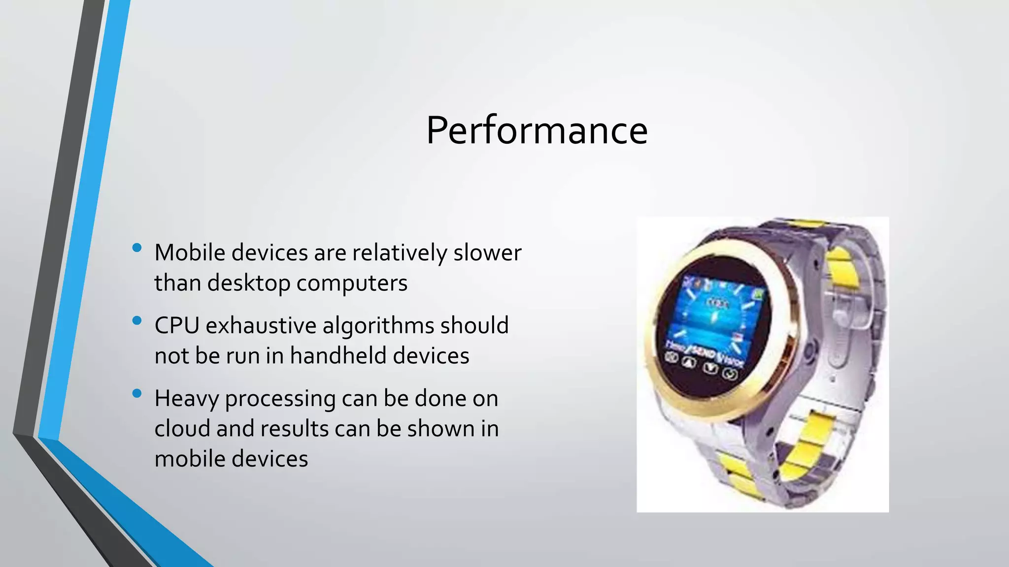 Performance
• Mobile devices are relatively slower
than desktop computers
• CPU exhaustive algorithms should
not be run in handheld devices
• Heavy processing can be done on
cloud and results can be shown in
mobile devices
 