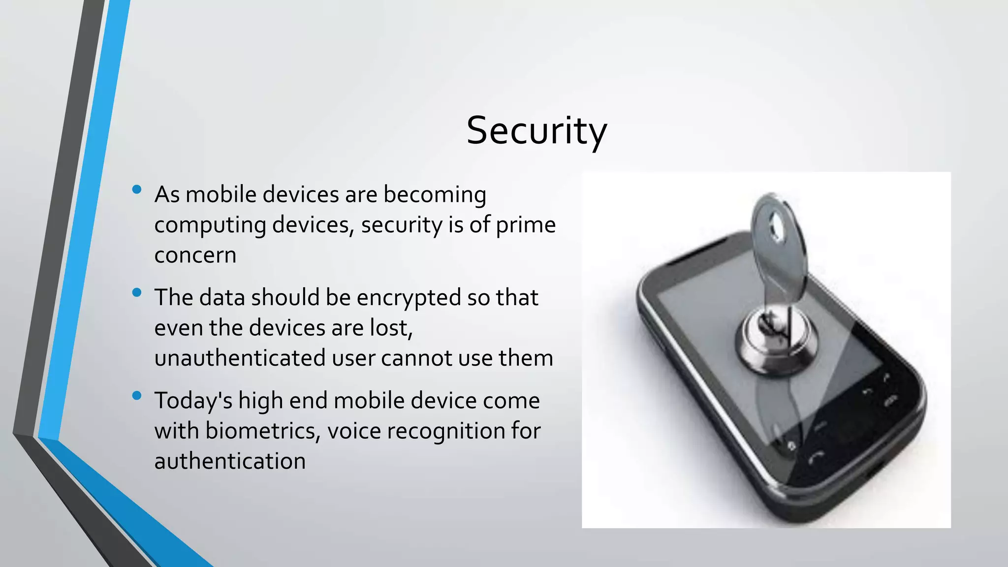Security
• As mobile devices are becoming
computing devices, security is of prime
concern
• The data should be encrypted so that
even the devices are lost,
unauthenticated user cannot use them
• Today's high end mobile device come
with biometrics, voice recognition for
authentication
 
