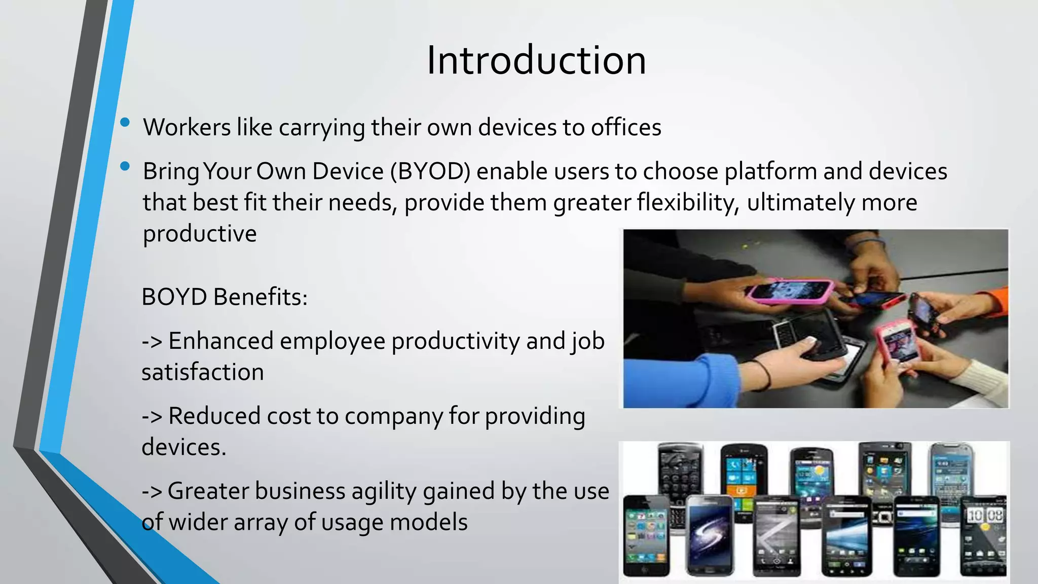 Introduction
• Workers like carrying their own devices to offices
• BringYour Own Device (BYOD) enable users to choose platform and devices
that best fit their needs, provide them greater flexibility, ultimately more
productive
BOYD Benefits:
-> Enhanced employee productivity and job
satisfaction
-> Reduced cost to company for providing
devices.
-> Greater business agility gained by the use
of wider array of usage models
 