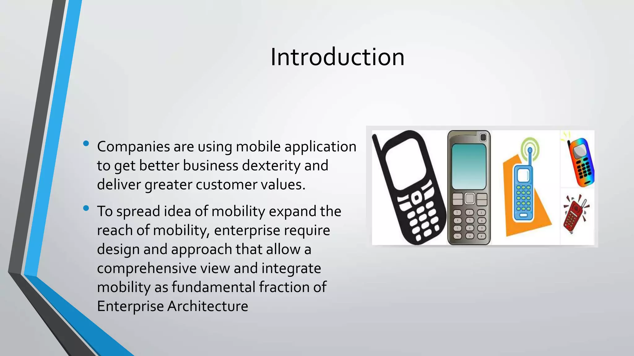 Introduction
• Companies are using mobile application
to get better business dexterity and
deliver greater customer values.
• To spread idea of mobility expand the
reach of mobility, enterprise require
design and approach that allow a
comprehensive view and integrate
mobility as fundamental fraction of
Enterprise Architecture
 