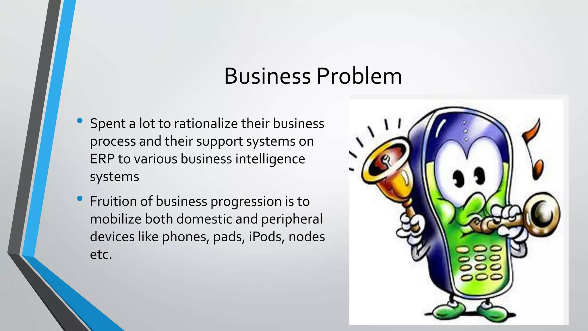 Business Problem
• Spent a lot to rationalize their business
process and their support systems on
ERP to various business intelligence
systems
• Fruition of business progression is to
mobilize both domestic and peripheral
devices like phones, pads, iPods, nodes
etc.
 