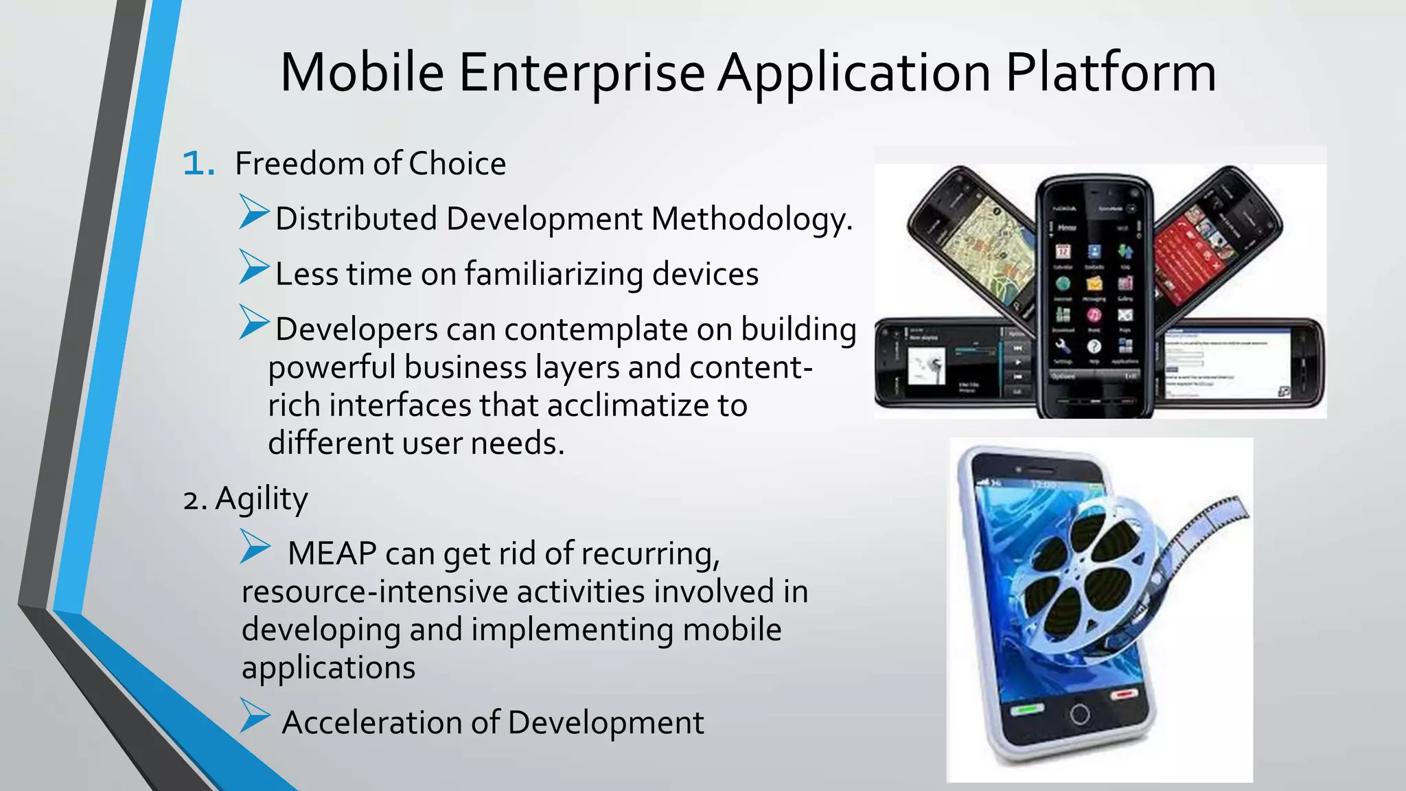 Mobile EnterpriseApplication Platform
1. Freedom of Choice
Distributed Development Methodology.
Less time on familiarizing devices
Developers can contemplate on building
powerful business layers and content-
rich interfaces that acclimatize to
different user needs.
2. Agility
 MEAP can get rid of recurring,
resource-intensive activities involved in
developing and implementing mobile
applications
Acceleration of Development
 
