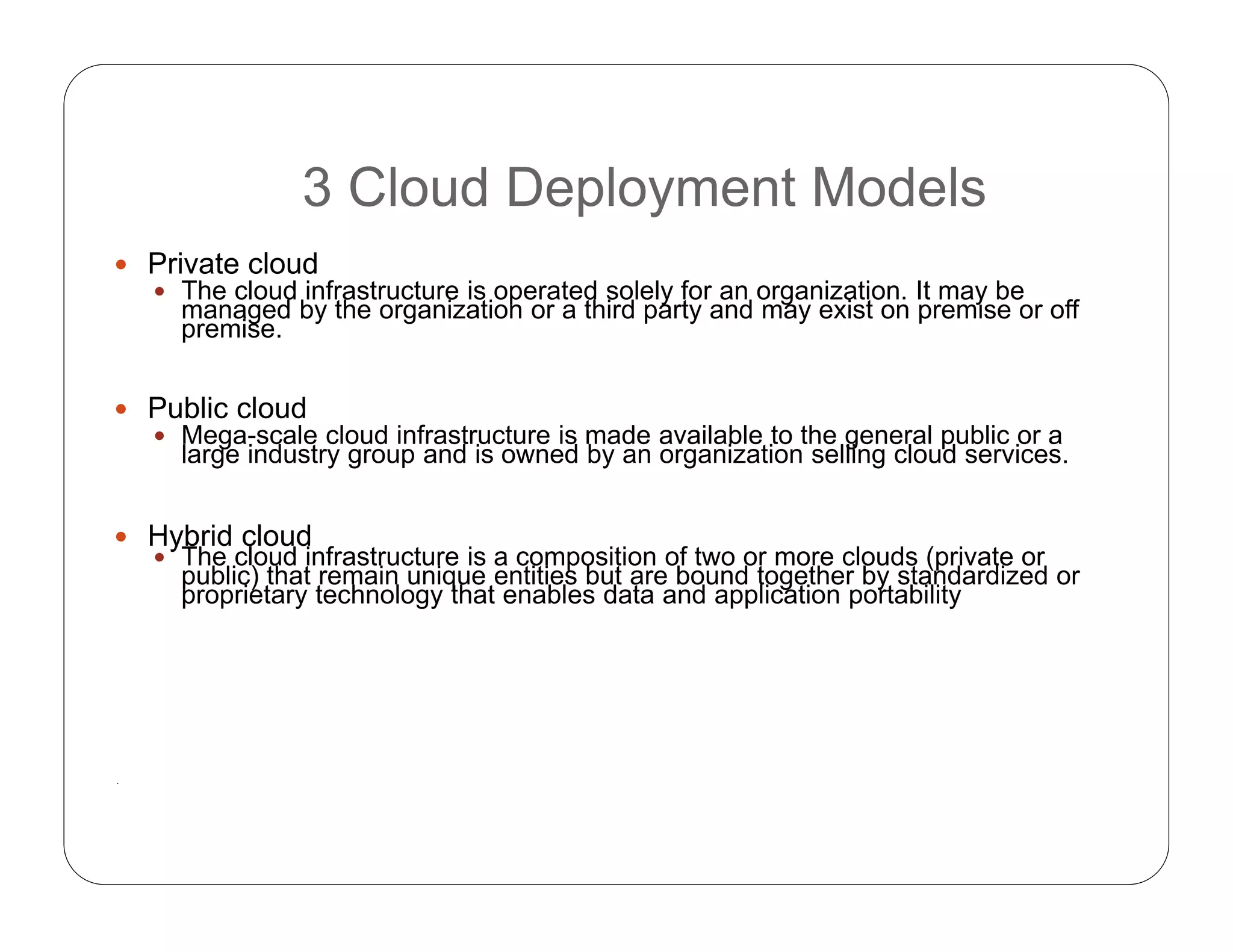 3 Cloud Deployment Models
 Private cloud
 The cloud infrastructure is operated solely for an organization. It may be
managed by the organization or a third party and may exist on premise or off
premise.
 Public cloud
 Mega-scale cloud infrastructure is made available to the general public or a
large industry group and is owned by an organization selling cloud services.
 Hybrid cloud
 The cloud infrastructure is a composition of two or more clouds (private or
public) that remain unique entities but are bound together by standardized or
proprietary technology that enables data and application portability
.
 