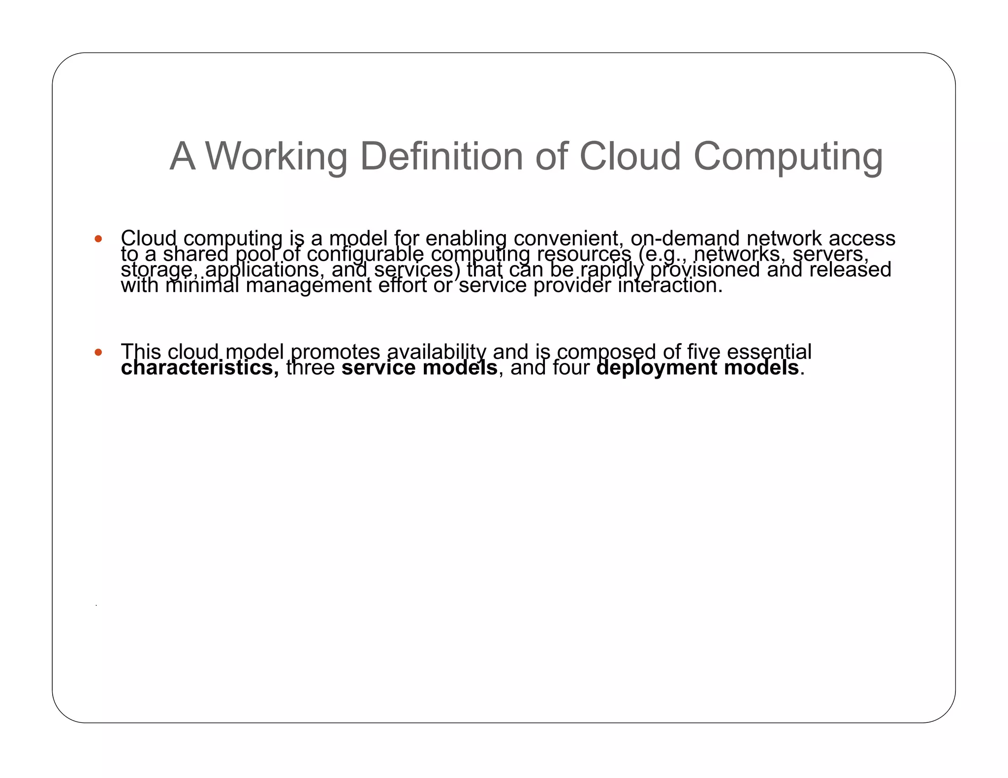A Working Definition of Cloud Computing
 Cloud computing is a model for enabling convenient, on-demand network access
to a shared pool of configurable computing resources (e.g., networks, servers,
storage, applications, and services) that can be rapidly provisioned and released
with minimal management effort or service provider interaction.
 This cloud model promotes availability and is composed of five essential
characteristics, three service models, and four deployment models.
.
 