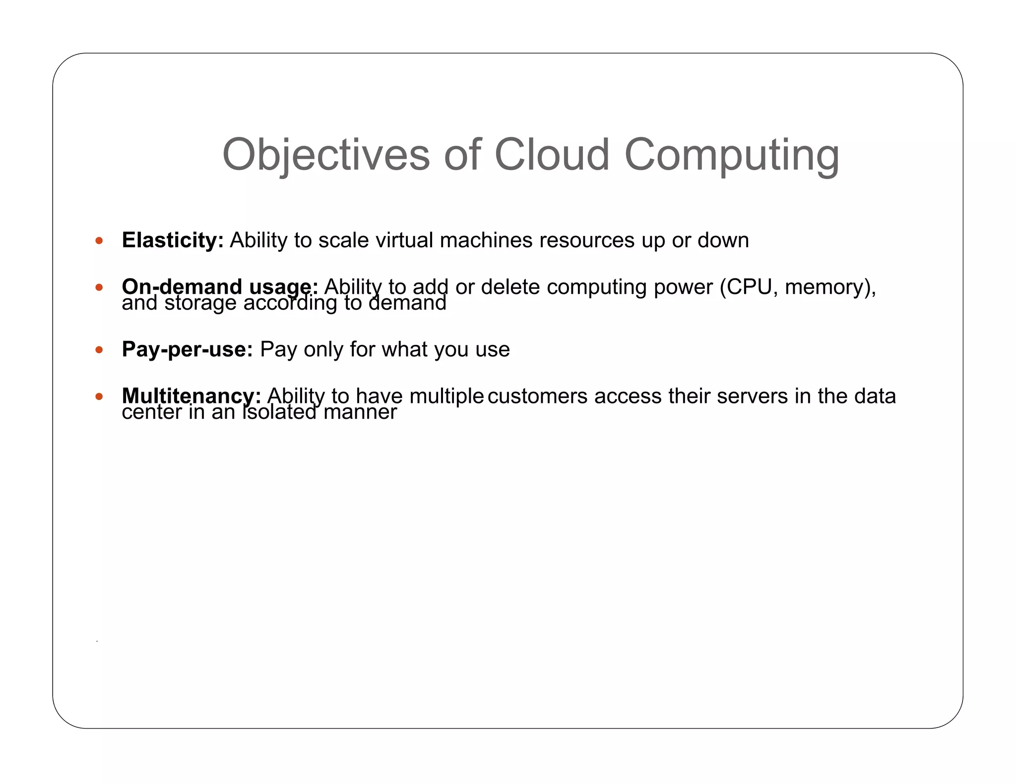 Objectives of Cloud Computing
 Elasticity: Ability to scale virtual machines resources up or down
 On-demand usage: Ability to add or delete computing power (CPU, memory),
and storage according to demand
 Pay-per-use: Pay only for what you use
 Multitenancy: Ability to have multiplecustomers access their servers in the data
center in an isolated manner
.
 