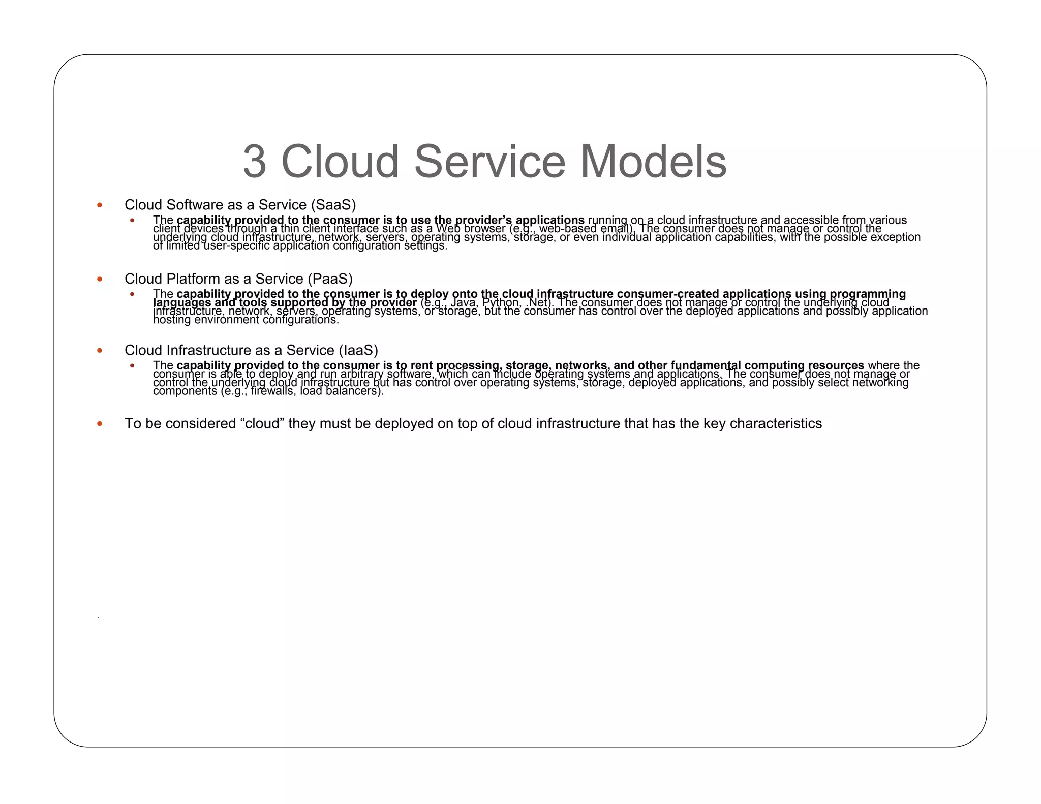 3 Cloud Service Models
 Cloud Software as a Service (SaaS)
 The capability provided to the consumer is to use the provider’s applications running on a cloud infrastructure and accessible from various
client devices through a thin client interface such as a Web browser (e.g., web-based email). The consumer does not manage or control the
underlying cloud infrastructure, network, servers, operating systems, storage, or even individual application capabilities, with the possible exception
of limited user-specific application configuration settings.
 Cloud Platform as a Service (PaaS)
 The capability provided to the consumer is to deploy onto the cloud infrastructure consumer-created applications using programming
languages and tools supported by the provider (e.g., Java, Python, .Net). The consumer does not manage or control the underlying cloud
infrastructure, network, servers, operating systems, or storage, but the consumer has control over the deployed applications and possibly application
hosting environment configurations.
 Cloud Infrastructure as a Service (IaaS)
 The capability provided to the consumer is to rent processing, storage, networks, and other fundamental computing resources where the
consumer is able to deploy and run arbitrary software, which can include operating systems and applications. The consumer does not manage or
control the underlying cloud infrastructure but has control over operating systems, storage, deployed applications, and possibly select networking
components (e.g., firewalls, load balancers).
 To be considered “cloud” they must be deployed on top of cloud infrastructure that has the key characteristics
.
 