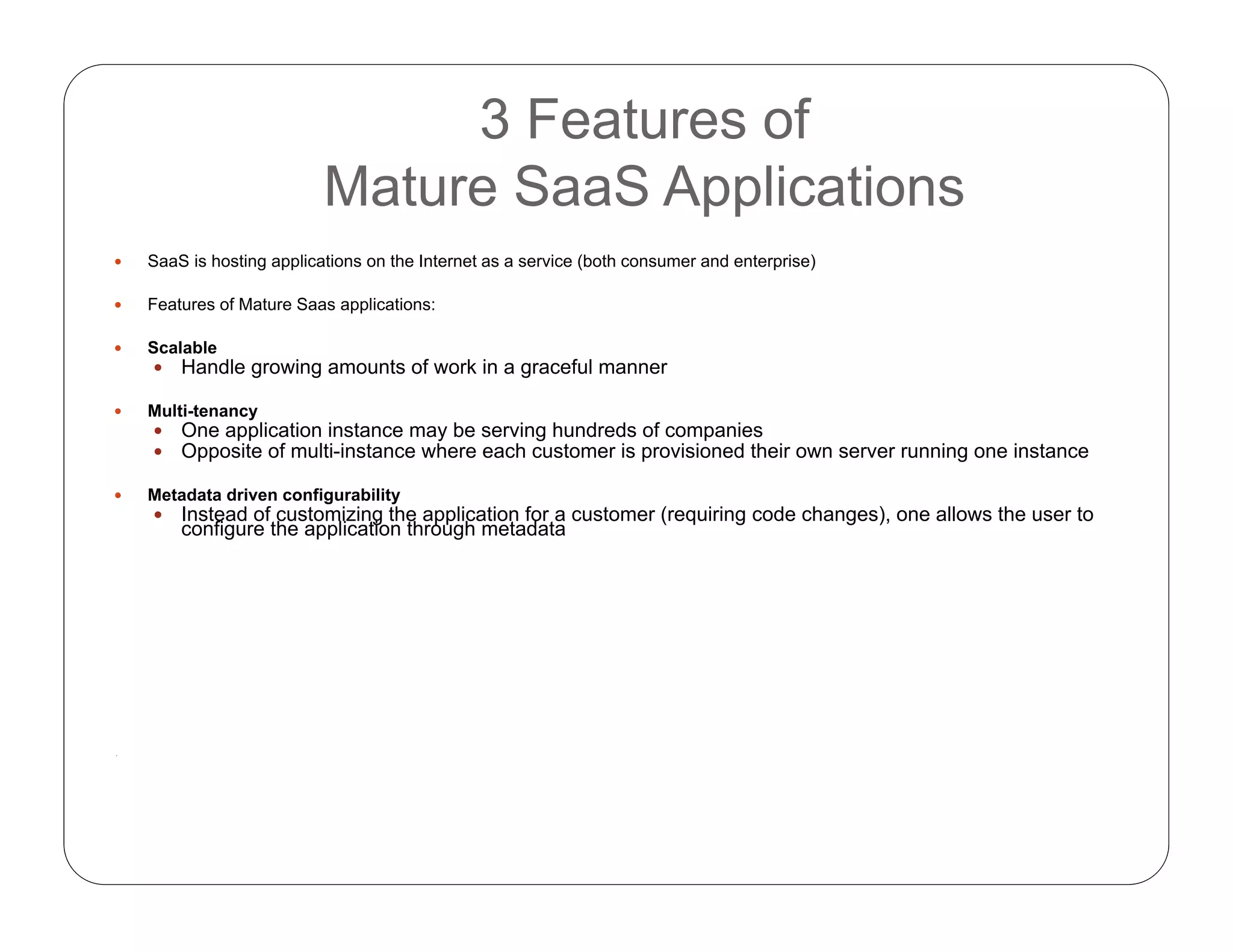 3 Features of
Mature SaaS Applications
 SaaS is hosting applications on the Internet as a service (both consumer and enterprise)
 Features of Mature Saas applications:
 Scalable
 Handle growing amounts of work in a graceful manner
 Multi-tenancy
 One application instance may be serving hundreds of companies
 Opposite of multi-instance where each customer is provisioned their own server running one instance
 Metadata driven configurability
 Instead of customizing the application for a customer (requiring code changes), one allows the user to
configure the application through metadata
.
 