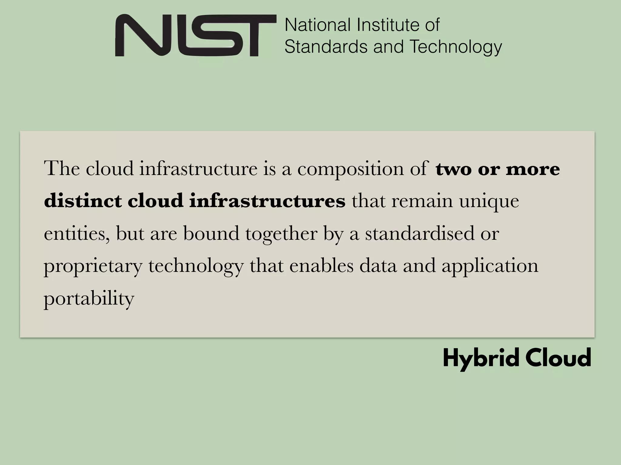 National Institute of
Standards and Technology
The cloud infrastructure is a composition of two or more
distinct cloud infrastructures that remain unique
entities, but are bound together by a standardised or
proprietary technology that enables data and application
portability
Hybrid Cloud
 