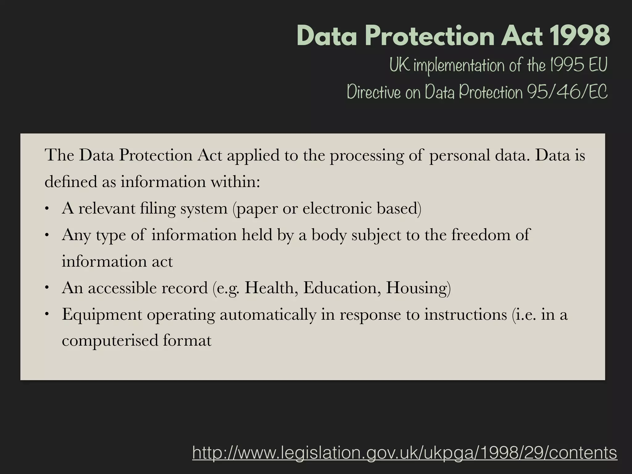 Data Protection Act 1998
http://www.legislation.gov.uk/ukpga/1998/29/contents
UK implementation of the 1995 EU
Directive on Data Protection 95/46/EC
The Data Protection Act applied to the processing of personal data. Data is
deﬁned as information within:
• A relevant ﬁling system (paper or electronic based)
• Any type of information held by a body subject to the freedom of
information act
• An accessible record (e.g. Health, Education, Housing)
• Equipment operating automatically in response to instructions (i.e. in a
computerised format
 