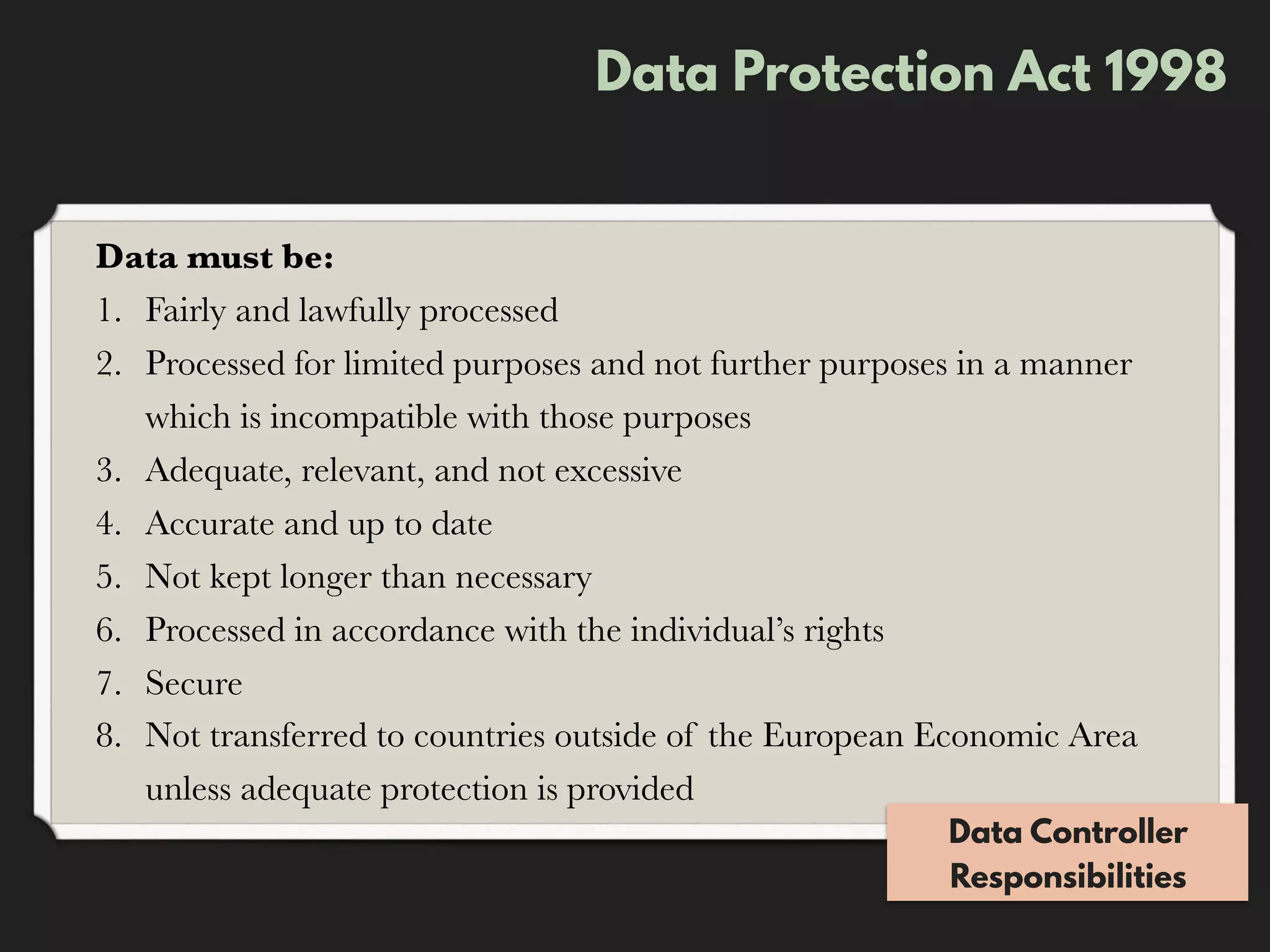 Data Protection Act 1998
Data must be:
1. Fairly and lawfully processed
2. Processed for limited purposes and not further purposes in a manner
which is incompatible with those purposes
3. Adequate, relevant, and not excessive
4. Accurate and up to date
5. Not kept longer than necessary
6. Processed in accordance with the individual’s rights
7. Secure
8. Not transferred to countries outside of the European Economic Area
unless adequate protection is provided
Data Controller
Responsibilities
 