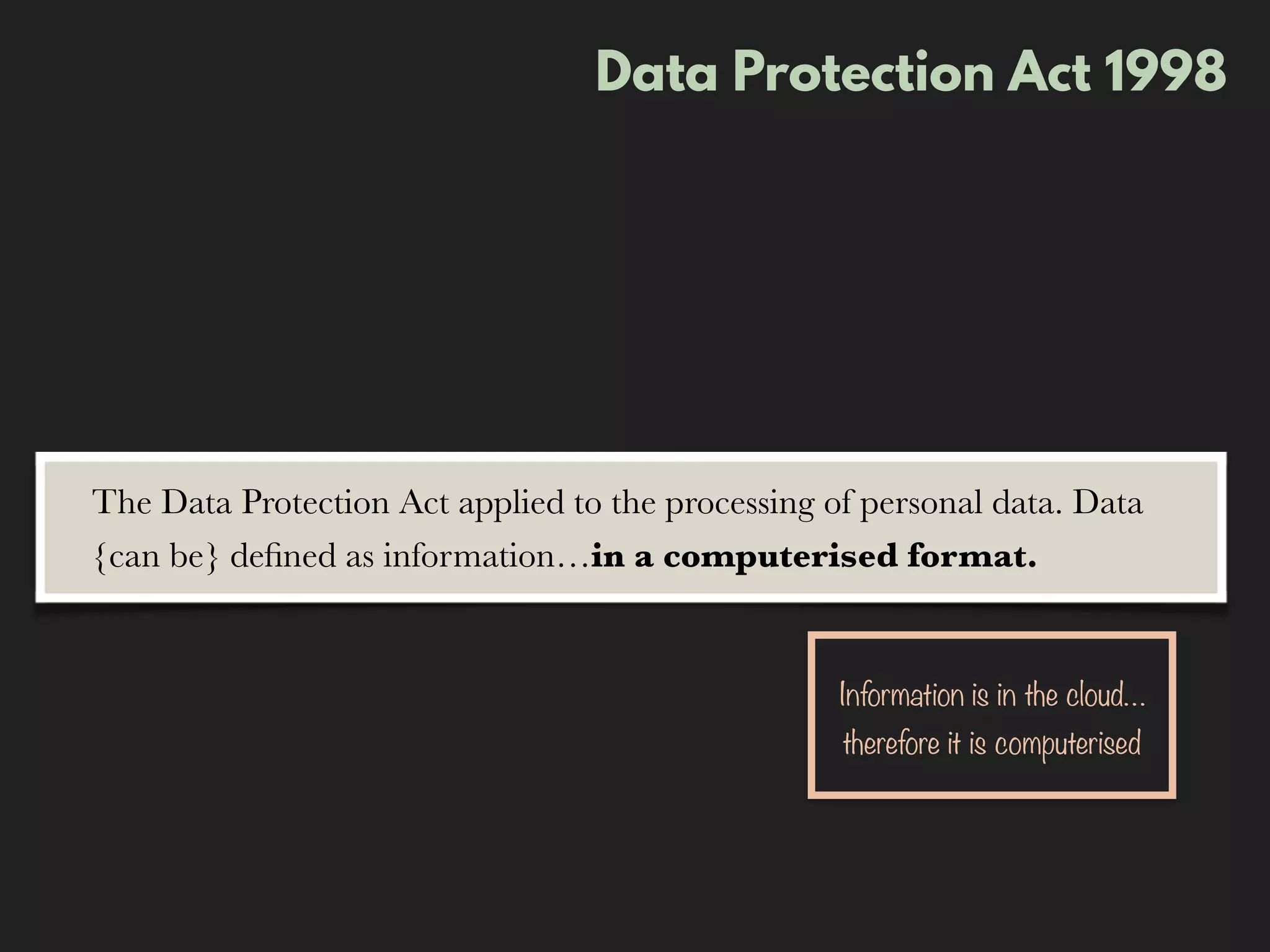Data Protection Act 1998
The Data Protection Act applied to the processing of personal data. Data
{can be} deﬁned as information…in a computerised format.
Information is in the cloud…
therefore it is computerised
 