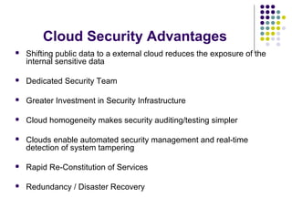 Cloud Security Advantages


Shifting public data to a external cloud reduces the exposure of the
internal sensitive data



Dedicated Security Team



Greater Investment in Security Infrastructure



Cloud homogeneity makes security auditing/testing simpler



Clouds enable automated security management and real-time
detection of system tampering



Rapid Re-Constitution of Services



Redundancy / Disaster Recovery

 
